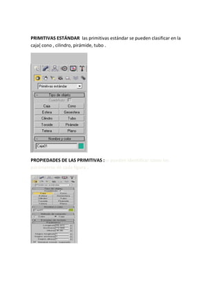 PRIMITIVAS ESTÁNDAR las primitivas estándar se pueden clasificar en la
caja{ cono , cilindro, pirámide, tubo .
PROPIEDADES DE LAS PRIMITIVAS :se pueden identificar como los
parámetros de cada figura .