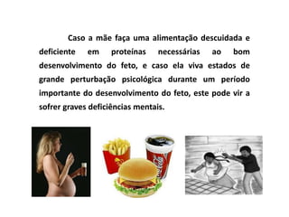 Caso a mãe faça uma alimentação descuidada e
deficiente   em     proteínas    necessárias   ao   bom
desenvolvimento do feto, e caso ela viva estados de
grande perturbação psicológica durante um período
importante do desenvolvimento do feto, este pode vir a
sofrer graves deficiências mentais.
 