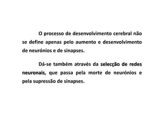 O processo de desenvolvimento cerebral não
se define apenas pelo aumento e desenvolvimento
de neurónios e de sinapses.

       Dá-se também através da selecção de redes
neuronais, que passa pela morte de neurónios e
pela supressão de sinapses.
 