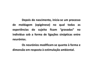 Depois do nascimento, inicia-se um processo
de moldagem (epigénese) no qual todas as
experiências do sujeito ficam “gravadas” no
indivíduo sob a forma de ligações sinápticas entre
neurónios.
      Os neurónios modificam-se quanto à forma e
dimensão em resposta à estimulação ambiental.
 