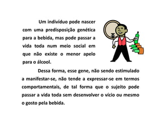 Um indivíduo pode nascer
com uma predisposição genética
para a bebida, mas pode passar a
vida toda num meio social em
que não existe o menor apelo
para o álcool.
       Dessa forma, esse gene, não sendo estimulado
a manifestar-se, não tende a expressar-se em termos
comportamentais, de tal forma que o sujeito pode
passar a vida toda sem desenvolver o vício ou mesmo
o gosto pela bebida.
 