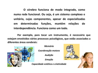 O cérebro funciona de modo integrado, como
     numa rede funcional. Ou seja, é um sistema complexo e
     unitário, cujas componentes, apesar de especializadas
     em    determinadas      funções,     mantêm         relações   de
     interdependência. Funciona como um todo.

         Por exemplo, para tocar um instrumento, é necessário que
estejam envolvidos vários processos psicológicos, que estão associados a
diferentes áreas cerebrais:
                                Memória
                          Coordenação motora
                                Audição
                                 Emoção
                    Capacidade estética e criatividade
 