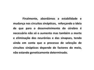 Finalmente, abordámos a estabilidade e
mudança nos circuitos sinápticos, reforçando a ideia
de que para o desenvolvimento do cérebro é
necessário não só o aumento mas também a morte
e eliminação dos neurónios e das sinapses, tendo
ainda em conta que o processo de selecção de
circuitos sinápticos depende de factores do meio,
não estando geneticamente determinado.
 