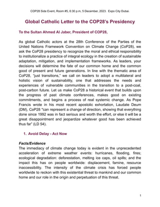 COP28 Side Event, Room #5, 6:30 p.m, 5 December, 2023. Expo City Dubai.
Global Catholic Letter to the COP28’s Presidency
To the Sultan Ahmed Al Jaber, President of COP28,
As global Catholic actors at the 28th Conference of the Parties of the
United Nations Framework Convention on Climate Change (CoP28), we
ask the CoP28 presidency to recognize the moral and ethical responsibility
to institutionalize a practice of integral ecology in the creation of sustainable
adaptation, mitigation, and implementation frameworks. As leaders, your
decisions will determine the fate of our common home and the common
good of present and future generations. In line with the thematic area of
CoP28, “just transitions,” we call on leaders to adopt a multilateral and
holistic vision of sustainability, one that addresses the needs and
experiences of vulnerable communities in the transition to a post-coal,
post-carbon future. Let us make CoP28 a historical event that builds upon
the progress of past climate conferences, makes good on existing
commitments, and begins a process of real systemic change. As Pope
Francis wrote in his most recent apostolic exhortation, Laudate Deum
(DM), CoP28 "can represent a change of direction, showing that everything
done since 1992 was in fact serious and worth the effort, or else it will be a
great disappointment and jeopardize whatever good has been achieved
thus far” (LD 54).
1. Avoid Delay - Act Now
Facts/Evidence
The immediacy of climate change today is evident in the unprecedented
acceleration of extreme weather events: hurricanes, flooding, fires;
ecological degradation: deforestation, melting ice caps, oil spills; and the
impact this has on people worldwide: displacement, famine, resource
inaccessibility. The intensity of the climate crisis has forced people
worldwide to reckon with this existential threat to mankind and our common
home and our role in the origin and perpetuation of this threat.
1
 