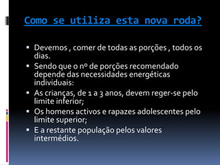 Como se utiliza esta nova roda?
 Devemos , comer de todas as porções , todos os
dias.
 Sendo que o nº de porções recomendado
depende das necessidades energéticas
individuais:
 As crianças, de 1 a 3 anos, devem reger-se pelo
limite inferior;
 Os homens activos e rapazes adolescentes pelo
limite superior;
 E a restante população pelos valores
intermédios.
 