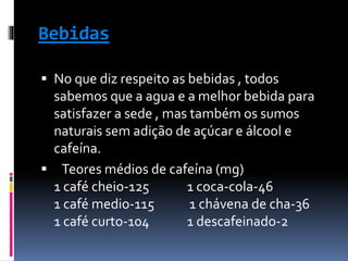 Bebidas
 No que diz respeito as bebidas , todos
sabemos que a agua e a melhor bebida para
satisfazer a sede , mas também os sumos
naturais sem adição de açúcar e álcool e
cafeína.
 Teores médios de cafeína (mg)
1 café cheio-125 1 coca-cola-46
1 café medio-115 1 chávena de cha-36
1 café curto-104 1 descafeinado-2
 