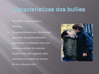  Um Bullie e quem pratica o
Bulliyng.
 Pesquisas indicam que adolescentes
agressores têm personalidades
autoritárias, combinadas com uma
forte necessidade de controlar.
Também tem sido sugerido sobre
subordinados podem ser factores
de risco em particular.
 