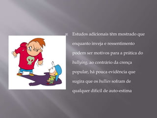  Estudos adicionais têm mostrado que
enquanto inveja e ressentimento
podem ser motivos para a prática do
bullying, ao contrário da crença
popular, há pouca evidência que
sugira que os bullies sofram de
qualquer dificil de auto-estima
 