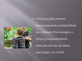  O bullying não envolve
necessariamente criminalidade
ou violência. Por exemplo, o
bullying frequentemente
funciona através de abuso
psicológico ou verbal
 