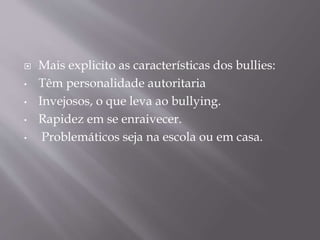  Mais explicito as características dos bullies:
• Têm personalidade autoritaria
• Invejosos, o que leva ao bullying.
• Rapidez em se enraivecer.
• Problemáticos seja na escola ou em casa.
 