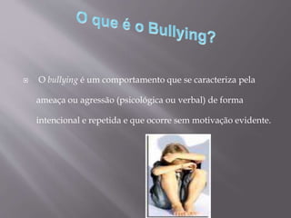  O bullying é um comportamento que se caracteriza pela
ameaça ou agressão (psicológica ou verbal) de forma
intencional e repetida e que ocorre sem motivação evidente.
 