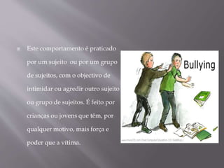  Este comportamento é praticado
por um sujeito ou por um grupo
de sujeitos, com o objectivo de
intimidar ou agredir outro sujeito
ou grupo de sujeitos. É feito por
crianças ou jovens que têm, por
qualquer motivo, mais força e
poder que a vítima.
 