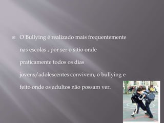  O Bullying é realizado mais frequentemente
nas escolas , por ser o sitio onde
praticamente todos os dias
jovens/adolescentes convivem, o bullying e
feito onde os adultos não possam ver.
 