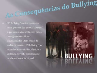  O “Bullying”muitas das vezes
levas pessoas das escola “alunos”
a que saiam da escola com medo
dos agressores , ficam
traumatizados , têm medo de
andar na escola. O “Bullying”por
vezes leva ao suicídio ,devido a
violência verbal , psicológico e
também violência virtual.
 