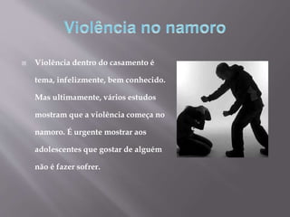  Violência dentro do casamento é
tema, infelizmente, bem conhecido.
Mas ultimamente, vários estudos
mostram que a violência começa no
namoro. É urgente mostrar aos
adolescentes que gostar de alguém
não é fazer sofrer.
 