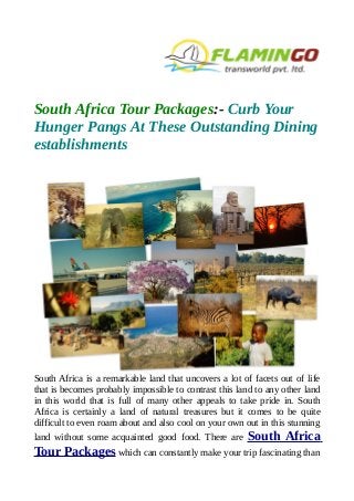 South Africa Tour Packages:- Curb Your
Hunger Pangs At These Outstanding Dining
establishments
South Africa is a remarkable land that uncovers a lot of facets out of life
that is becomes probably impossible to contrast this land to any other land
in this world that is full of many other appeals to take pride in. South
Africa is certainly a land of natural treasures but it comes to be quite
difficult to even roam about and also cool on your own out in this stunning
land without some acquainted good food. There are South Africa
Tour Packages which can constantly make your trip fascinating than
 