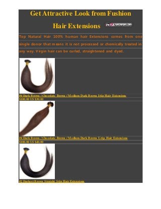 Get Attractive Look from Fushion
Hair Extensions
Top Natural Hair 100% human hair Extensions comes from one
single donor that means it is not processed or chemically treated in
any way. Virgin hair can be curled, straightened and dyed.
#4 Dark Brown / Chocolate Brown / Medium Dark Brown I-tip Hair Extensions
$100.00 US $30.00
#4 Dark Brown / Chocolate Brown / Medium Dark Brown U-tip Hair Extensions
$100.00 US $40.00
#2 Darkest Brown Straight I-tip Hair Extensions
 
