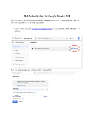 Get Authentication for Google Service API
First, we need to get the authentication files for Google Service API, so our Python code can
access Google Drive. To do that, we need to:
1. Create a new project in ​
Google Developer Console​
by clicking “CREATE PROJECT” as
follows.
You can give your project a name or leave it as default.
 