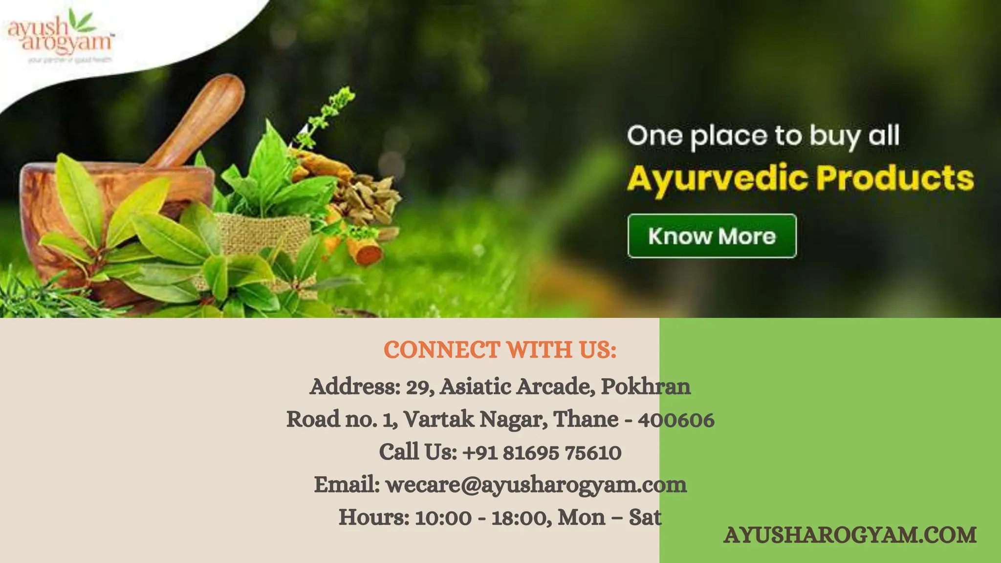 Address: 29, Asiatic Arcade, Pokhran
Road no. 1, Vartak Nagar, Thane - 400606
Call Us: +91 81695 75610
Email: wecare@ayusharogyam.com
Hours: 10:00 - 18:00, Mon – Sat
CONNECT WITH US:
AYUSHAROGYAM.COM
 