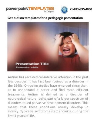 +1-813-995-4000 
Get autism templates for a pedagogic presentation 
Autism has received considerable attention in the past few decades. It has first been coined as a disorder in the 1940s. On-going studies have emerged since then, as to understand it better and find more efficient treatments. Autism is defined as a disorder of neurological nature, being part of a larger spectrum of disorders called pervasive development disorders. This means that these conditions usually develop in infancy. Typically, symptoms start showing during the first 3 years of life.  