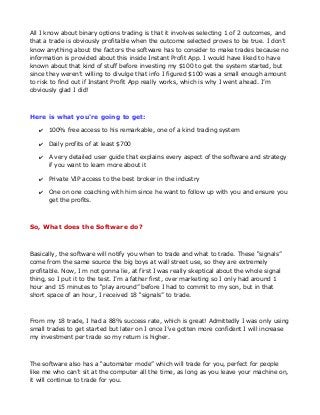 All I know about binary options trading is that it involves selecting 1 of 2 outcomes, and
that a trade is obviously profitable when the outcome selected proves to be true. I don’t
know anything about the factors the software has to consider to make trades because no
information is provided about this inside Instant Profit App. I would have liked to have
known about that kind of stuff before investing my $100 to get the system started, but
since they weren’t willing to divulge that info I figured $100 was a small enough amount
to risk to find out if Instant Profit App really works, which is why I went ahead. I’m
obviously glad I did!

Here is what you're going to get:
✔ 100% free access to his remarkable, one of a kind trading system
✔ Daily profits of at least $700
✔ A very detailed user guide that explains every aspect of the software and strategy
if you want to learn more about it
✔ Private VIP access to the best broker in the industry
✔ One on one coaching with him since he want to follow up with you and ensure you
get the profits.

So, What does the Software do?

Basically, the software will notify you when to trade and what to trade. These “signals”
come from the same source the big boys at wall street use, so they are extremely
profitable. Now, I m not gonna lie, at first I was really skeptical about the whole signal
thing, so I put it to the test. I’m a father first, over marketing so I only had around 1
hour and 15 minutes to “play around” before I had to commit to my son, but in that
short space of an hour, I received 18 “signals” to trade.

From my 18 trade, I had a 88% success rate, which is great! Admittedly I was only using
small trades to get started but later on I once I’ve gotten more confident I will increase
my investment per trade so my return is higher.

The software also has a “automater mode” which will trade for you, perfect for people
like me who can’t sit at the computer all the time, as long as you leave your machine on,
it will continue to trade for you.

 