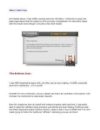 What I didn’t like

As I stated above, I had a 88% success rate over 18 trades – whilst this is good, the
sales page states that the system is 91% accurate. Irregardless, I’m extremely happy
with the results even though I only did a few short trades.

The Bottom Line:

I was VERY skeptical to begin with, but after just an hour trading, I’m 88% successful
and more importantly – I’m in profit!

Granted I’m not a millionaire, but as I stated now that I am confident in the system I will
increase my investment to reap larger rewards.

Even for a beginner such as myself with limited computer skills and time, I was easily
able to setup the software (plug and play) get started and start trading. Profiting made
the whole experience easier and the money I made in that 1 hour is MORE than I’ve ever
made trying to follow the traditional “affiliate” marketing courses out there!

 