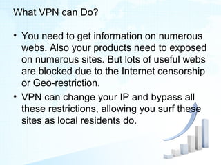 What VPN can Do?
• You need to get information on numerous
webs. Also your products need to exposed
on numerous sites. But lots of useful webs
are blocked due to the Internet censorship
or Geo-restriction.
• VPN can change your IP and bypass all
these restrictions, allowing you surf these
sites as local residents do.
 