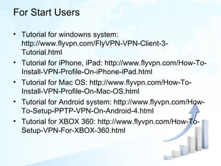 For Start Users
• Tutorial for windowns system:
http://www.flyvpn.com/FlyVPN-VPN-Client-3-
Tutorial.html
• Tutorial for iPhone, iPad: http://www.flyvpn.com/How-To-
Install-VPN-Profile-On-iPhone-iPad.html
• Tutorial for Mac OS: http://www.flyvpn.com/How-To-
Install-VPN-Profile-On-Mac-OS.html
• Tutorial for Android system: http://www.flyvpn.com/How-
To-Setup-PPTP-VPN-On-Android-4.html
• Tutorial for XBOX 360: http://www.flyvpn.com/How-To-
Setup-VPN-For-XBOX-360.html
 