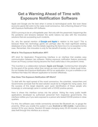 Get a Warning Ahead of Time with
Exposure Notification Software
Apple and Google are the best when it comes to technological world. But even these
economic giants fell victim to the nasty novel coronavirus. Get a Warning Ahead of Time
with Exposure Notification API Software
2020 is proving to be an unforgettable year. Not only with the pessimistic happenings like
the pandemic and tensions between the world nations but also with the innovative
solutions that are succeeding such incidents.
So, why the special mention of Google and Apple in relation to this topic? This is
because these two technology giants are perhaps also the most significant existing
databases of any matter. And the details regarding the Sars-Cov-2 is no exception to this
case. Remember, this innovation is only for the benefit of society. Let us see how.
What Is This Exposure Notification API?
API short for Application Programming Interface is an interface that enables easy
communication between two software. Adding exposure notification feature previously
known as Privacy contact tracing became the most useful idea in the pandemic times.
This invention is a collaboration between Apple and Google. Combining their strengths
for the good of the society rather than remain as mere competitors in these tough times.
Do not mistake this Exposure Notification API for an application. It is just a software or an
interface that helps the relevant application to function effectively.
How Does This Exposure Notification API Work?
To deal with the rapid spread of the novel coronavirus, the scientists, researchers and
Governments conclude that the best solution would be to mitigate the rising cases. And
the success of this target depends upon quick identification of those people who
knowingly or unknowingly came in contact with a COVID positive person.
Here is where this interface comes into the picture. Aiding the many public health
applications developed by authorized personnel from respective governments, this
interface notifies you if you were exposed to a person who tested COVID positive in close
quarters.
For this, the software uses mobile connectivity services like Bluetooth etc. to gauge the
proximity. When you enable this system in your Android or iOS mobile, it generates a
random ID for your device. Random ID keeps changing every 20-30 minutes to prevent
data theft through this interface as a source.
 