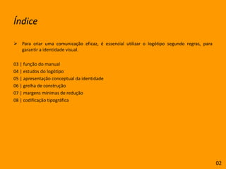 ÍndicePara criar uma comunicação eficaz, é essencial utilizar o logótipo segundo regras, para garantir a identidade visual.03 | função do manual04 | estudos do logótipo 05 | apresentação conceptual da identidade06 | grelha de construção07 | margens mínimas de redução08 | codificação tipográfica02