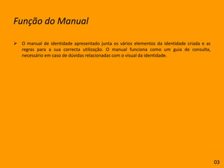 Função do ManualO manual de identidade apresentado junta os vários elementos da identidade criada e as regras para a sua correcta utilização. O manual funciona como um guia de consulta, necessário em caso de dúvidas relacionadas com o visual da identidade.03