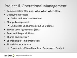• Communication Planning: Who, What, When, How
• Deployment Process
 Coded and No-Code Solutions
• Change Management
 OS Patches vs. SharePoint & SQL Updates
• Service Level Agreements (SLAs)
• Roles and Responsibilities
• Charge back service?
• Sponsorship of Implementation
• SharePoint as a Service
 Ownership of SharePoint from Business vs. Product
Project & Operational Management
 