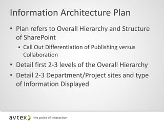 Information Architecture Plan
• Plan refers to Overall Hierarchy and Structure
of SharePoint
 Call Out Differentiation of Publishing versus
Collaboration
• Detail first 2-3 levels of the Overall Hierarchy
• Detail 2-3 Department/Project sites and type
of Information Displayed
 