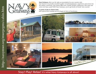 Navy Getaways offers you the right accommodation for your vacation style.
                   Our mission is to provide consistent quality recreational getaways, experiences and services for
                   the military community. Sites feature BBQ areas, laundry facilities, bathhouses, kid's areas and
                   some even have a pool! With Navy Getaways, you’ve got family & friends’ time covered.

                   A variety of sites to choose from:
                   niRV spots n iTent camping sites n
                                                    iCottages n n
                                                              iCabins iTownhomes




Stay! Play! Relax! It’s what Navy Getaways is all about!
 