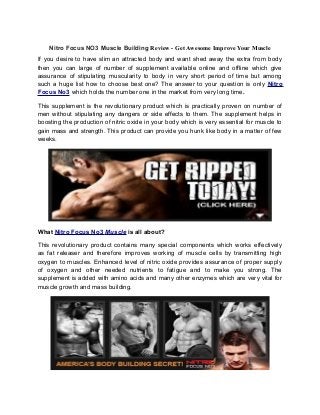 Nitro Focus NO3 Muscle Building Review - Get Awesome Improve Your Muscle
If you desire to have slim an attracted body and want shed away the extra from body
then you can large of number of supplement available online and offline which give
assurance of stipulating muscularity to body in very short period of time but among
such a huge list how to choose best one? The answer to your question is only Nitro
Focus No3 which holds the number one in the market from very long time.

This supplement is the revolutionary product which is practically proven on number of
men without stipulating any dangers or side effects to them. The supplement helps in
boosting the production of nitric oxide in your body which is very essential for muscle to
gain mass and strength. This product can provide you hunk like body in a matter of few
weeks.




What Nitro Focus No3 Muscle is all about?

This revolutionary product contains many special components which works effectively
as fat releaser and therefore improves working of muscle cells by transmitting high
oxygen to muscles. Enhanced level of nitric oxide provides assurance of proper supply
of oxygen and other needed nutrients to fatigue and to make you strong. The
supplement is added with amino acids and many other enzymes which are very vital for
muscle growth and mass building.
 