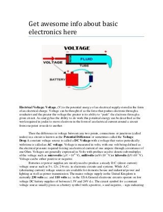 Get awesome info about basic
electronics here
Electrical Voltage: Voltage, (V) is the potential energy of an electrical supply stored in the form
of an electrical charge. Voltage can be thought of as the force that pushes electrons through a
conductor and the greater the voltage the greater is its ability to “push” the electrons through a
given circuit. As energy has the ability to do work this potential energy can be described as the
work required in joules to move electrons in the form of an electrical current around a circuit
from one point or node to another.
Then the difference in voltage between any two points, connections or junctions (called
nodes) in a circuit is known as the Potential Difference or sometimes called the Voltage
Drop.A constant voltage source is called a DC Voltage with a voltage that varies periodically
with time is called an AC voltage. Voltage is measured in volts, with one volt being defined as
the electrical pressure required forcing an electrical current of one ampere through a resistance of
one Ohm. Voltages are generally expressed in Volts with prefixes used to denote sub-multiples
of the voltage such as microvolts (μV =10-6
V), millivolts (mV=10-3
V)or kilovolts (kV=103
V).
Voltage can be either positive or negative.
Batteries or power supplies are mostly used to produce a steady D.C. (direct current)
voltage source such as 5v, 12v, 24v etc. in electronic circuits and systems. While A.C.
(alternating current) voltage sources are available for domestic house and industrial power and
lighting as well as power transmission. The mains voltage supply in the United Kingdom is
currently 230 volts a.c. and 110 volts a.c. in the USA.General electronic circuits operate on low
voltage DC battery supplies of between 1.5V and 24V d.c. The circuit symbol for a constant
voltage source usually given as a battery symbol with a positive, + and negative, - sign indicating
 