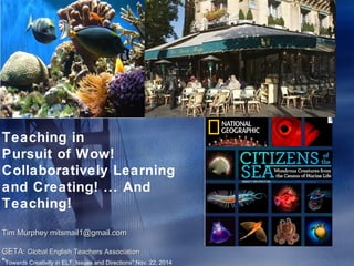 Teaching in 
Pursuit of Wow! 
Collaboratively Learning 
and Creating! ... And 
Teaching! 
Tim Murphey mitsmail1@gmail.com 
GETA: Global English Teachers Association 
"Towards Creativity in ELT: Issues and Directions” Nov. 22, 2014 
 