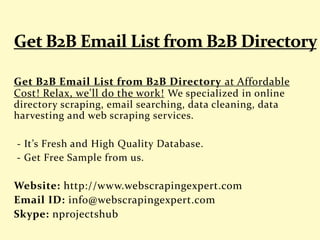 Get B2B Email List from B2B Directory at Affordable
Cost! Relax, we'll do the work! We specialized in online
directory scraping, email searching, data cleaning, data
harvesting and web scraping services.
- It’s Fresh and High Quality Database.
- Get Free Sample from us.
Website: http://www.webscrapingexpert.com
Email ID: info@webscrapingexpert.com
Skype: nprojectshub
 