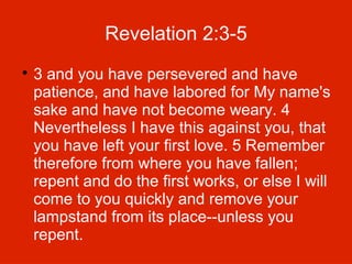 Revelation 2:3-5


3 and you have persevered and have
patience, and have labored for My name's
sake and have not become weary. 4
Nevertheless I have this against you, that
you have left your first love. 5 Remember
therefore from where you have fallen;
repent and do the first works, or else I will
come to you quickly and remove your
lampstand from its place--unless you
repent.

 