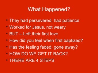 What Happened?


They had persevered, had patience



Worked for Jesus, not weary



BUT – Left their first love



How did you feel when first baptized?



Has the feeling faded, gone away?



HOW DO WE GET IT BACK?



THERE ARE 4 STEPS

 