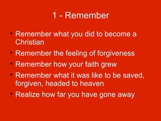 1 - Remember


Remember what you did to become a
Christian



Remember the feeling of forgiveness



Remember how your faith grew





Remember what it was like to be saved,
forgiven, headed to heaven
Realize how far you have gone away

 