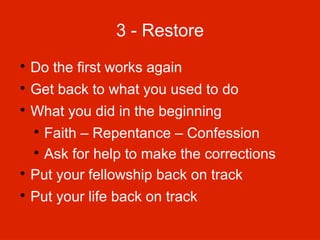 3 - Restore


Do the first works again



Get back to what you used to do



What you did in the beginning

Faith – Repentance – Confession

Ask for help to make the corrections

Put your fellowship back on track




Put your life back on track

 