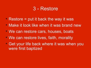 3 - Restore


Restore = put it back the way it was



Make it look like when it was brand new



We can restore cars, houses, boats



We can restore lives, faith, morality



Get your life back where it was when you
were first baptized

 