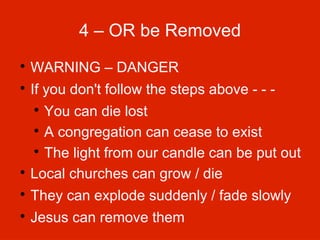 4 – OR be Removed


WARNING – DANGER



If you don't follow the steps above - - -

You can die lost

A congregation can cease to exist

The light from our candle can be put out

Local churches can grow / die




They can explode suddenly / fade slowly



Jesus can remove them

 