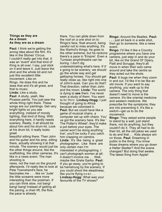 Things as they are
As a dream
As they are as a dream
Paul: I think we're getting the
wrong idea about the film. It's
like in the Stones' Circus.
I couldn't really get into that. It
was an 'event' and that kind of
thing is all over. I say, just stick
on it and leave it. Just leave the
shot and the whole bit and not
just this excellent little
movement. Like on
Ringo. He does this and he
does that and it's all great, and
that to music.
Linda: Like a study.
Paul: A study, yeah, like
Picasso paints. You just saw the
whole thing right there. These
songs are our paintings. Get very
bright lights so you see
everything, instead of moody
lighting, that kind of thing. With
everything here, it hardly needs
scenery. Really, it all should be
about him and his drum kit. Look
at his drum kit, it really looks
great
beautiful sitting there. Then John
and his guitar and his amp, sitting
there, actually showing it at that
minute. The scenery would just be
the other things around, like the
scaffolding, the other cameras. It's
like in a news event. The man
shooting is
news, not the man on the ground
afterwards. I'd really like to look at
Pete Townshend's face; he
fascinates me . . . like on 'Jude'
the little screams were more
interesting than the postman. If
you can think slow, not bang!
bang! bang! Instead of getting all
the pacing, a chair lift, the flow,
the pace is already
there. You can glide down from
the roof on a one shot on to
Ringo's face, float around, being
careful not to miss anything. It's
like Warhol's things; he goes to
the other extreme, but he reckons
there's a pace in 'Empire'. Even a
Tunisian amphitheatre can be
boring. I don't dig
underestimating what's here. If it'
s going to be scenery, we should
go the whole way and get
galloping horses. You should get
really close up, like right into one
of John's eyes. Can you do that?
That direction, rather than John
and the moon. Linda: The world
is dying to see them. I've never
seen a study of them. You want
to be there. Lindsay-Hogg: I just
thought of going to Africa
because we colonised it.
Paul: But we could have like a
game of musical chairs, a
computer set up with chairs. You'
ve got the scenery here. It's like '
The Potter's Wheel'; they'd make
a pot before your eyes. The
camel won't be doing anything '
live'; you'll be lucky if you catch
him crapping on camera.
Linda: It's like being a great
photographer. Like there are
only certain men I'm
interested in photographing. I
can't photograph women at all;
it doesn't involve me .. . Well,
maybe like Greta Garbo. Paul:
If you go away, you're going to
be hamstrung by the scenery. If
you could shoot the steadiness,
like you're flying o v e r . . .
Lindsay-Hogg: What was your
favourite of the TV shows?
Ringo: Around the Beatles. Paul:
. . . just sit back in a wide shot,
then go to someone, like a news
event.
Ringo: I'd like it like a Country
programme where you have one
camera, just step in and do your
bit, like on the Grand Ol' Opery,
Flatt and Scruggs; they'd all
move in when their solo came
around and take the centre so
they acted out the shots.
Paul: It bugs me when they zoom
in and out. I'd like it to be like an
old movie. If you want to say
anything, you walk up to the
camera. The only thing that
doesn't need to move is the
camera. It's like oriental medicine
and western medicine. We
prescribe for the symptoms; they
are into preventing it. It's like a
switch—get us to do the
movement.
Ringo: They asked some people
to stand by a wall, just stand
there, not do anything, but they
couldn't do it. They all had to do
their bit, all the old jokes we used
to do and that .. . Kids always win
on those. Paul: Dreaming in
public is the thing. You know
those dreams where you go down
a Helter Skelter? And the scene
changes? But doing that awake.
The latest thing from Apple!
 