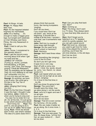 Paul: Can you play that back
now, Glyn?
Glyn: Coming up.
Paul: The thing I don't want
is a TV show. They always seem
to have that farty little sound on
TV.
Glyn: Don't forget you're
hearing it on a TV speaker,
which is a grotty speaker, but
you can get a good sound.
Paul: But even so, whenever
you used to get Cool for Cats,
when they played the record or
anything, you'd hear the
old mine shelves, in the old days.
Don't let me down
Don't let me down .. .
Paul: Hi Ringo. Hi lads.
Ringo: Hi. Happy New
New Year.
Paul: It's the happiest belated
hogmany for marmalade.
John: It's a feeling . . . it's
enough to make a haggis grow
legs; but tonight we'll celebrate
on Irish Whiskey said Gene
Pitney, the only Sassenach in
the group.
Paul: I tried to call you this
morning.
John: I know, I complained to
the operator about it.
Paul: I get the horrors every
morning about 9:00 when I get
my toast and tea .. .
JUMBLE OF VOICES
(Tuning up, drums, cymbals
tintinabulating, a riff gets
moving. John, Paul, and George
singing 'I Shall Be Released')
They say everything can be replaced
They say every distance is not near
Yet I remember every face
Of every man who put me here.
George: It's echoing; we have
a bit of echo. We could get a
PA like in the Top Ten in
Hamburg.
John: (singing) Don't bring
me down .. .
Paul: It's the first time I thought
it was this high; I thought it was
low before. John: I think it's
when you're trying to sing over . .
. You see I've no order for it at
all—for all the bits. I'm just going
to see which should come where
. . . Don't bring me . . . Paul: The
point is, are we going to do it,
can we do it? John: We've been
trying. Paul: I think we should
learn it then, see what's needed.
The idea of a piano does limit it.
always think that sounds
funny, like having trumpeters.
'singing)
Don't let me down .. .
f you could have 'Don't let
me down', say, twice at the
beginning. It sounds like a
middle 8 all the time. I wouldn't ;
crap that; use it somewhere near
the end.
John: We'll do it a couple of
more times right through.
George: Do you want us to
sing in unison or harmony?
Paul: Harmony.
George: We'll need three mikes
then.
Paul: Something like (singing):
Love for the first time
So don't you let it get away
It lasts forever and a day
Start off with a corny one.
John: I think the words should
be corny 'cos there's no clever
words in it.
Paul: Just repeat what you were
doing, but not as high as we were
doing it. (singing)
I'm in love for the first time in
my life
Don't you know it's going to last.
George: The corny bits I
thought were the notes, how
we were doing it, not the words.
Paul: Let's try it again and see if
it's all right.
Don't let me down
Don't let me down
George: That bit is even cornier;
the harmony—it's too pretty.
Paul: We can make it better as
we go along. Do it once more. I,
2, 3, 4,
I'm in love for the first time
George: That one was great. Try
this, it's these three, 1st 2nd 3rd
fret, an open bottom E .. . Don't
let me down
 