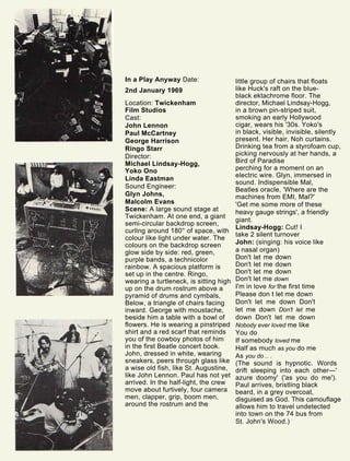 In a Play Anyway Date:
2nd January 1969
Location: Twickenham
Film Studios
Cast:
John Lennon
Paul McCartney
George Harrison
Ringo Starr
Director:
Michael Lindsay-Hogg,
Yoko Ono
Linda Eastman
Sound Engineer:
Glyn Johns,
Malcolm Evans
Scene: A large sound stage at
Twickenham. At one end, a giant
semi-circular backdrop screen,
curling around 180° of space, with
colour like light under water. The
colours on the backdrop screen
glow side by side: red, green,
purple bands, a technicolor
rainbow. A spacious platform is
set up in the centre. Ringo,
wearing a turtleneck, is sitting high
up on the drum rostrum above a
pyramid of drums and cymbals,
Below, a triangle of chairs facing
inward. George with moustache,
beside him a table with a bowl of
flowers. He is wearing a pinstriped
shirt and a red scarf that reminds
you of the cowboy photos of him
in the first Beatle concert book.
John, dressed in white, wearing
sneakers, peers through glass like
a wise old fish, like St. Augustine,
like John Lennon. Paul has not yet
arrived. In the half-light, the crew
move about furtively, four camera
men, clapper, grip, boom men,
around the rostrum and the
little group of chairs that floats
like Huck's raft on the blue-
black ektachrome floor. The
director, Michael Lindsay-Hogg,
in a brown pin-striped suit,
smoking an early Hollywood
cigar, wears his '30s. Yoko's
in black, visible, invisible, silently
present. Her hair, Noh curtains.
Drinking tea from a styrofoam cup,
picking nervously at her hands, a
Bird of Paradise
perching for a moment on an
electric wire. Glyn, immersed in
sound. Indispensible Mal,
Beatles oracle, 'Where are the
machines from EMI, Mal?'
'Get me some more of these
heavy gauge strings', a friendly
giant.
Lindsay-Hogg: Cut! I
take 2 silent turnover
John: (singing: his voice like
a nasal organ)
Don't let me down
Don't let me down
Don't let me down
Don't let me down
I'm in love for the first time
Please don t let me down
Don't let me down Don't
let me down Don't let me
down Don't let me down
Nobody ever loved me like
You do
If somebody loved me
Half as much as you do me
As you do .. .
(The sound is hypnotic. Words
drift sleeping into each other—'
azure doomy' ('as you do me').
Paul arrives, bristling black
beard, in a grey overcoat,
disguised as God. This camouflage
allows him to travel undetected
into town on the 74 bus from
St. John's Wood.)
 