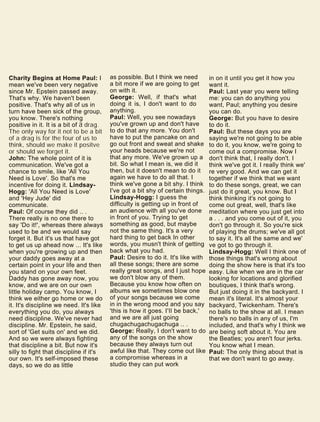 Charity Begins at Home Paul: I
mean we've been very negative
since Mr. Epstein passed away.
That's why. We haven't been
positive. That's why all of us in
turn have been sick of the group,
you know. There's nothing
positive in it. It is a bit of a drag.
The only way for it not to be a bit
of a drag is for the four of us to
think, should we make it positve
or should we forget it.
John: The whole point of it is
communication. We've got a
chance to smile, like 'All You
Need is Love'. So that's me
incentive for doing it. Lindsay-
Hogg: 'All You Need is Love'
and 'Hey Jude' did
communicate.
Paul: Of course they did .. .
There really is no one there to
say 'Do it!', whereas there always
used to be and we would say
forget it. But it's us that have got
to get us up ahead now ... It's like
when you're growing up and then
your daddy goes away at a
certain point in your life and then
you stand on your own feet.
Daddy has gone away now, you
know, and we are on our own
little holiday camp. You know, I
think we either go home or we do
it. It's discipline we need. It's like
everything you do, you always
need discipline. We've never had
discipline. Mr. Epstein, he said,
sort of 'Get suits on' and we did.
And so we were always fighting
that discipline a bit. But now it's
silly to fight that discipline if it's
our own. It's self-imposed these
days, so we do as little
as possible. But I think we need
a bit more if we are going to get
on with it.
George: Well, if that's what
doing it is, I don't want to do
anything.
Paul: Well, you see nowadays
you've grown up and don't have
to do that any more. You don't
have to put the pancake on and
go out front and sweat and shake
your heads because we're not
that any more. We've grown up a
bit. So what I mean is, we did it
then, but it doesn't mean to do it
again we have to do all that. I
think we've gone a bit shy. I think
I've got a bit shy of certain things.
Lindsay-Hogg: I guess the
difficulty is getting up in front of
an audience with all you've done
in front of you. Trying to get
something as good, but maybe
not the same thing. It's a very
hard thing to get back In other
words, you musn't think of getting
back what you had.
Paul: Desire to do it. It's like with
all these songs; there are some
really great songs, and I just hope
we don't blow any of them.
Because you know how often on
albums we sometimes blow one
of your songs because we come
in in the wrong mood and you say
'this is how it goes. I'll be back,'
and we are all just going
chugachugachugachuga .. .
George: Really, I don't want to do
any of the songs on the show
because they always turn out
awful like that. They come out like
a compromise whereas in a
studio they can put work
in on it until you get it how you
want it.
Paul: Last year you were telling
me: you can do anything you
want, Paul; anything you desire
you can do.
George: But you have to desire
to do it.
Paul: But these days you are
saying we're not going to be able
to do it, you know, we're going to
come out a compromise. Now I
don't think that, I really don't. I
think we've got it. I really think we'
re very good. And we can get it
together if we think that we want
to do these songs, great, we can
just do it great, you know. But I
think thinking it's not going to
come out great, well, that's like
meditation where you just get into
a . . . and you come out of it, you
don't go through it. So you're sick
of playing the drums; we've all got
to say it. It's all the same and we'
ve got to go through it.
Lindsay-Hogg: Well I think one of
those things that's wrong about
doing the show here is that it's too
easy. Like when we are in the car
looking for locations and glorified
boutiques, I think that's wrong.
But just doing it in the backyard. I
mean it's literal. It's almost your
backyard, Twickenham. There's
no balls to the show at all. I mean
there's no balls in any of us, I'm
included, and that's why I think we
are being soft about it. You are
the Beatles; you aren't four jerks.
You know what I mean.
Paul: The only thing about that is
that we don't want to go away.
 