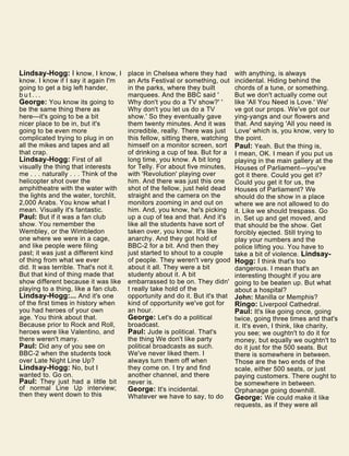 Lindsay-Hogg: I know, I know, I
know. I know if I say it again I'm
going to get a big left hander,
b u t . . .
George: You know its going to
be the same thing there as
here—it's going to be a bit
nicer place to be in, but it's
going to be even more
complicated trying to plug in on
all the mikes and tapes and all
that crap.
Lindsay-Hogg: First of all
visually the thing that interests
me . . . naturally . . . Think of the
helicopter shot over the
amphitheatre with the water with
the lights and the water, torchlit,
2,000 Arabs. You know what I
mean. Visually it's fantastic.
Paul: But if it was a fan club
show. You remember the
Wembley, or the Wimbledon
one where we were in a cage,
and like people were filing
past; it was just a different kind
of thing from what we ever
did. It was terrible. That's not it.
But that kind of thing made that
show different because it was like
playing to a thing, like a fan club.
Lindsay-Hogg:... And it's one
of the first times in history when
you had heroes of your own
age. You think about that.
Because prior to Rock and Roll,
heroes were like Valentino, and
there weren't many.
Paul: Did any of you see on
BBC-2 when the students took
over Late Night Line Up?
Lindsay-Hogg: No, but I
wanted to. Go on.
Paul: They just had a little bit
of normal Line Up interview;
then they went down to this
place in Chelsea where they had
an Arts Festival or something, out
in the parks, where they built
marquees. And the BBC said '
Why don't you do a TV show?' '
Why don't you let us do a TV
show.' So they eventually gave
them twenty minutes. And it was
incredible, really. There was just
this fellow, sitting there, watching
himself on a monitor screen, sort
of drinking a cup of tea. But for a
long time, you know. A bit long
for Telly. For about five minutes,
with 'Revolution' playing over
him. And there was just this one
shot of the fellow, just held dead
straight and the camera on the
monitors zooming in and out on
him. And, you know, he's picking
up a cup of tea and that. And it's
like all the students have sort of
taken over, you know. It's like
anarchy. And they got hold of
BBC-2 for a bit. And then they
just started to shout to a couple
of people. They weren't very good
about it all. They were a bit
studenty about it. A bit
embarrassed to be on. They didn'
t really take hold of the
opportunity and do it. But it's that
kind of opportunity we've got for
an hour.
George: Let's do a political
broadcast.
Paul: Jude is political. That's
the thing We don't like party
political broadcasts as such.
We've never liked them. I
always turn them off when
they come on. I try and find
another channel, and there
never is.
George: It's incidental.
Whatever we have to say, to do
with anything, is always
incidental. Hiding behind the
chords of a tune, or something.
But we don't actually come out
like 'All You Need is Love.' We'
ve got our props. We've got our
ying-yangs and our flowers and
that. And saying 'All you need is
Love' which is, you know, very to
the point.
Paul: Yeah. But the thing is,
I mean, OK. I mean if you put us
playing in the main gallery at the
Houses of Parliament—you've
got it there. Could you get it?
Could you get it for us, the
Houses of Parliament? We
should do the show in a place
where we are not allowed to do
it. Like we should trespass. Go
in. Set up and get moved, and
that should be the show. Get
forcibly ejected. Still trying to
play your numbers and the
police lifting you. You have to
take a bit of violence. Lindsay-
Hogg: I think that's too
dangerous. I mean that's an
interesting thought if you are
going to be beaten up. But what
about a hospital?
John: Manilla or Memphis?
Ringo: Liverpool Cathedral.
Paul: It's like going once, going
twice, going three times and that's
it. It's even, I think, like charity,
you see; we oughtn't to do it for
money, but equally we oughtn't to
do it just for the 500 seats. But
there is somewhere in between.
Those are the two ends of the
scale, either 500 seats, or just
paying customers. There ought to
be somewhere in between.
Orphanage going downhill.
George: We could make it like
requests, as if they were all
 