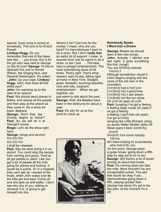 special. Each song is aimed at
somebody. This one is for Enoch
Powell.
Lindsay-Hogg: Do you
remember that one of the ideas
was like . . . you know, this is for
the girl who was next to George
on the 52 bus? George: I'd like to
dedicate this one to Harold
Wilson, the Singing Nun, and
General Washington. It's called ..
. John: Up your pipe. Lindsay-
Hogg: John, how does all this
strike you?
John: I'm warming up to the
idea of an asylum.
Paul: We should send planes to
Biafra, and rescue all the people
and then play at the airport as
they come in. Do a show for
them. Biafrans.
George: Don't they say '
Charity begins at home'?
Paul: So we will do it at
George's house.
Ringo: Let's do the show right
here.
George: (sings and strums)
Any day now
Any day now
I shall be released.
Paul: Say we were doing it in an
airport. You could stop the people
from coming and going. They've
all got planes to catch. Like you
get a lot of people all the time
going for planes and looking. It
would be a scene. Or in a hospital;
they can't get up—except at the
finale, when John walks over to
the little girl and says 'Come ye'
and she gets up and walks. I don't
see why any of you, talking to
whoever it is, is going to get
himself into this.
What's it for? Can't be for the
money. I mean, why are you
here? I'm here because I want to
do a show. But I don't really feel
an awful lot of support. I mean, is
anyone here 'cos he wants to do a
show, or am I just . . . The best
idea is straight entertainment. The
most entertaining show of all
times. That's right. That's what
viewers want to see, sitting right
at home in New York. Straight,
great, fantastic, touching beautiful
rock and rolly, poignant
entertainment . . When we get
together, we
just seem to talk about the past.
George: Well, the Beatles have
been in the doldrums for about a
year.
Paul: It's silly for us at this
point to crack up.
Somebody Spoke
I Went Into a Dream
George: Maybe we should
learn a few new songs.
John: Actually I started one
last night; It goes something
like this: (sings)
You are definitely inclined
towards it
Although sometimes I doubt it.
(John begins singing with the
voice of the old man in the
mountain)
Everybody had a hard year
Everybody had a good time
Everybody had a wet dream
Everybody saw the sun shine
Oh yeah oh yeah oh yeah
Paul: (singing) I've got a feeling
A feeling deep inside (oh yeah) I'
ve got a feeling
A feeling I can't hide (oh yeah)
I've got a feeling
(singing like Little Richard, piling
up words Helter-Skelter style) All
these years I been wandering
around
Wonderin' how come nobody
told me
All I been looking for is somebody
who looked like you.
(At this point, George plays
a guitar break, going down a fifth
step by step sol fa mi re do)
George: Still there's a bit of doubt
among us about that break.
Paul: It's coming down too fast,
the note: there shouldn't be any
recognizable jumps. You see
that would be okay if you .. .
(demonstrates going down a
fifth, playing quicker than
George has done) It's got to be
like pain; at the moment it's a
riff.
 